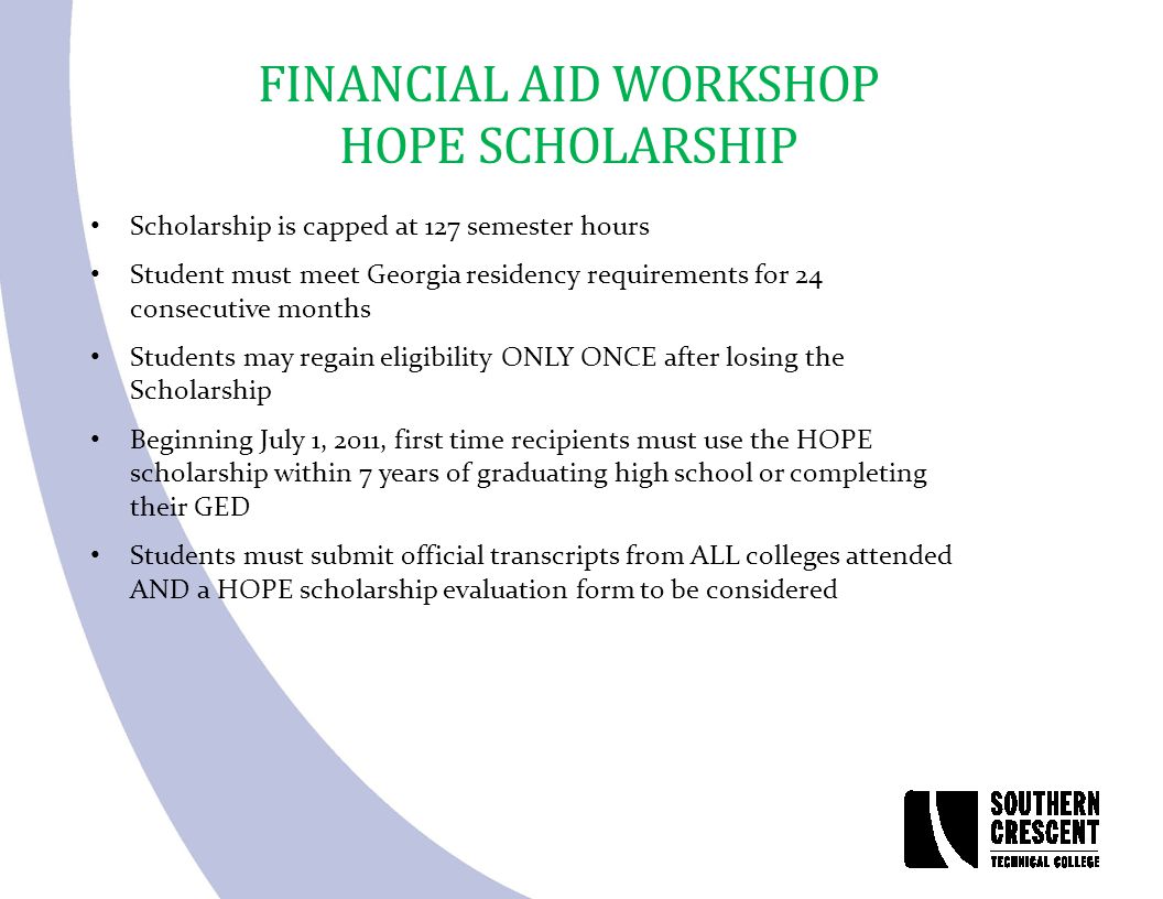 FINANCIAL AID WORKSHOP HOPE SCHOLARSHIP Scholarship is capped at 127 semester hours Student must meet Georgia residency requirements for 24 consecutive months Students may regain eligibility ONLY ONCE after losing the Scholarship Beginning July 1, 2011, first time recipients must use the HOPE scholarship within 7 years of graduating high school or completing their GED Students must submit official transcripts from ALL colleges attended AND a HOPE scholarship evaluation form to be considered