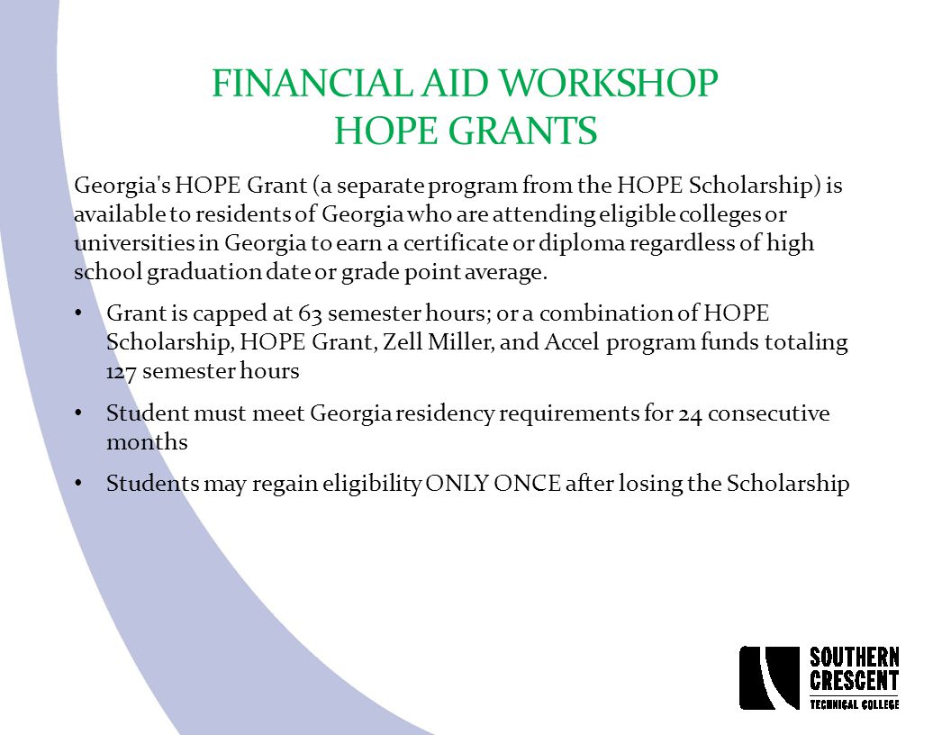 FINANCIAL AID WORKSHOP HOPE GRANTS Georgia s HOPE Grant (a separate program from the HOPE Scholarship) is available to residents of Georgia who are attending eligible colleges or universities in Georgia to earn a certificate or diploma regardless of high school graduation date or grade point average.