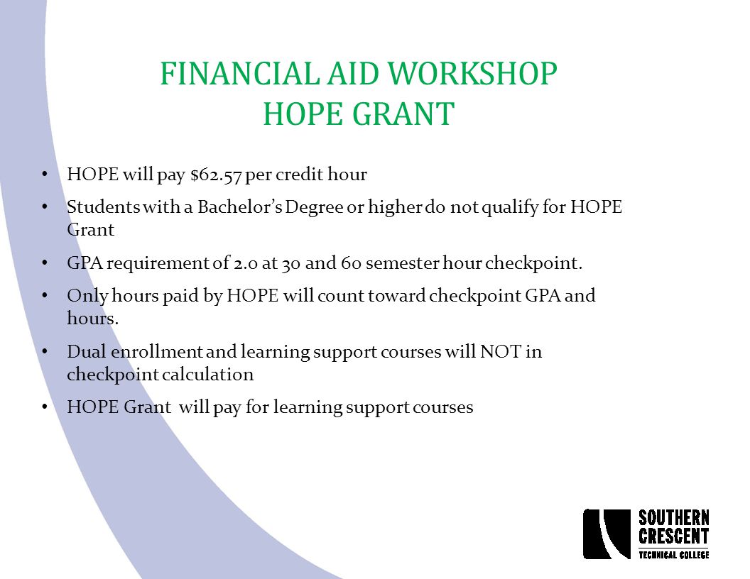 FINANCIAL AID WORKSHOP HOPE GRANT HOPE will pay $62.57 per credit hour Students with a Bachelor’s Degree or higher do not qualify for HOPE Grant GPA requirement of 2.0 at 30 and 60 semester hour checkpoint.