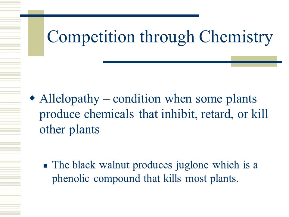 Competition through Chemistry  Allelopathy – condition when some plants produce chemicals that inhibit, retard, or kill other plants The black walnut produces juglone which is a phenolic compound that kills most plants.