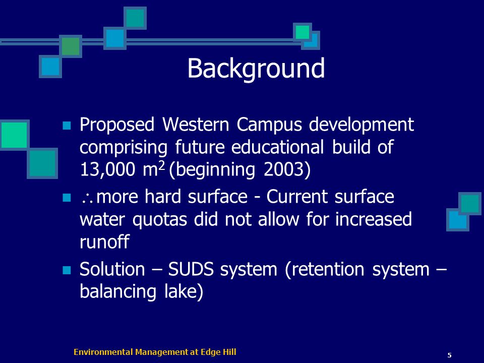 Environmental Management at Edge Hill 5 Background Proposed Western Campus development comprising future educational build of 13,000 m 2 (beginning 2003)  more hard surface - Current surface water quotas did not allow for increased runoff Solution – SUDS system (retention system – balancing lake)