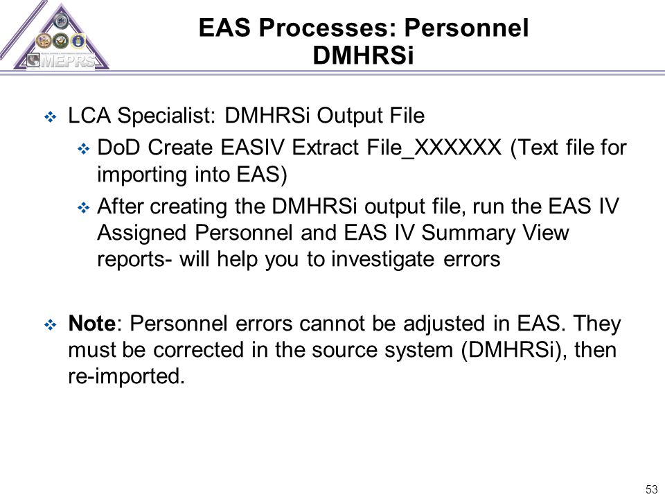 EAS Processes: Personnel DMHRSi  LCA Specialist: DMHRSi Output File  DoD Create EASIV Extract File_XXXXXX (Text file for importing into EAS)  After creating the DMHRSi output file, run the EAS IV Assigned Personnel and EAS IV Summary View reports- will help you to investigate errors  Note: Personnel errors cannot be adjusted in EAS.