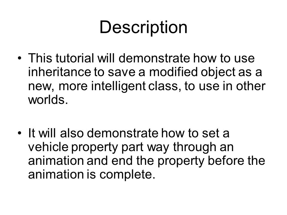 Description This tutorial will demonstrate how to use inheritance to save a modified object as a new, more intelligent class, to use in other worlds.