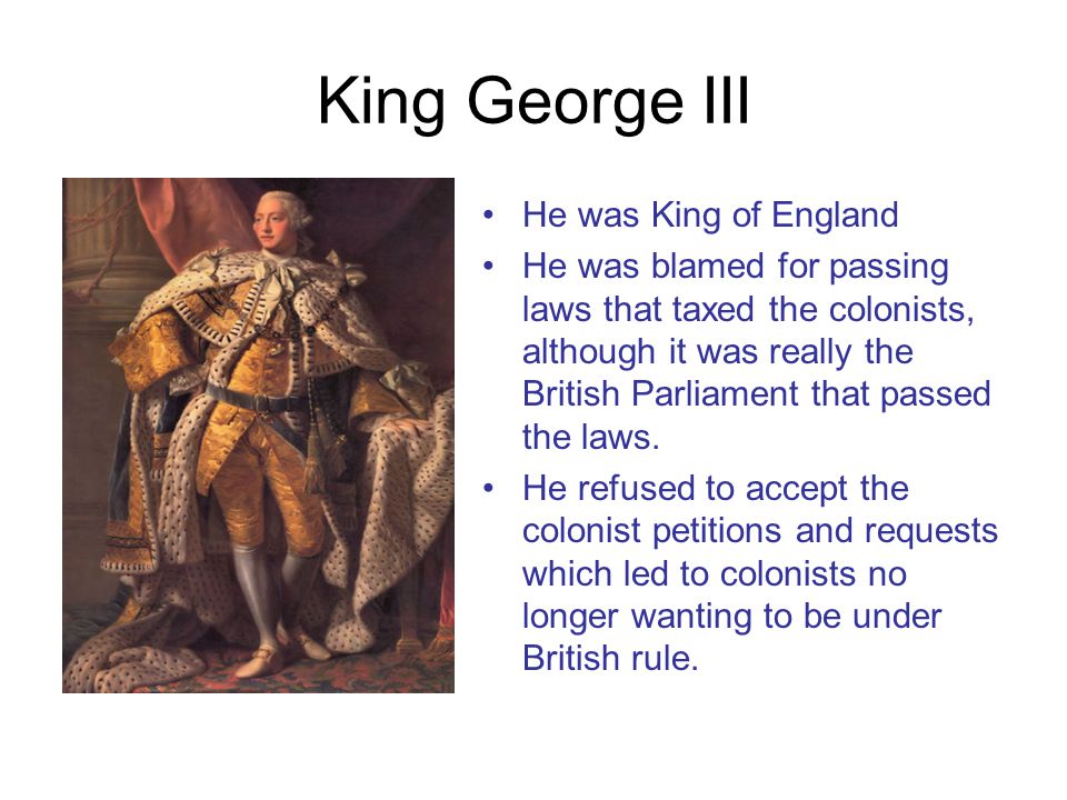 King George III He was King of England He was blamed for passing laws that taxed the colonists, although it was really the British Parliament that passed the laws.