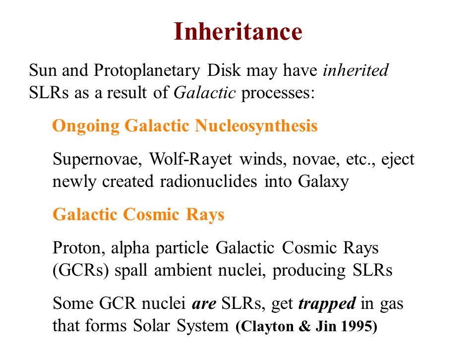 Sun and Protoplanetary Disk may have inherited SLRs as a result of Galactic processes: Ongoing Galactic Nucleosynthesis Supernovae, Wolf-Rayet winds, novae, etc., eject newly created radionuclides into Galaxy Galactic Cosmic Rays Proton, alpha particle Galactic Cosmic Rays (GCRs) spall ambient nuclei, producing SLRs Some GCR nuclei are SLRs, get trapped in gas that forms Solar System (Clayton & Jin 1995) Inheritance
