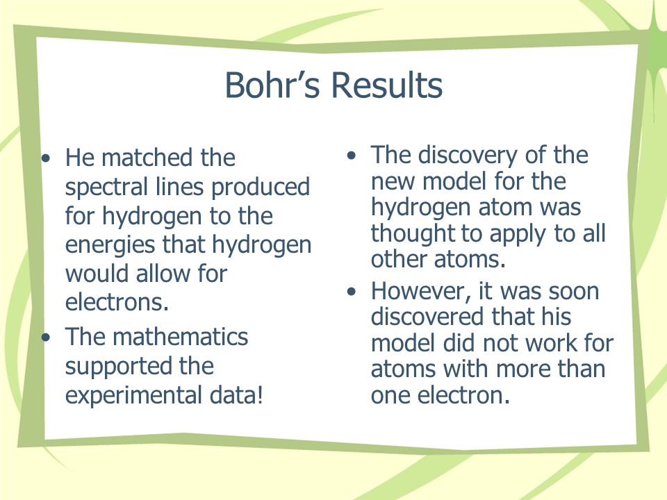 Bohr’s Results He matched the spectral lines produced for hydrogen to the energies that hydrogen would allow for electrons.