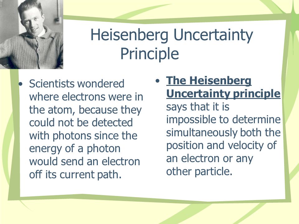 Heisenberg Uncertainty Principle Scientists wondered where electrons were in the atom, because they could not be detected with photons since the energy of a photon would send an electron off its current path.