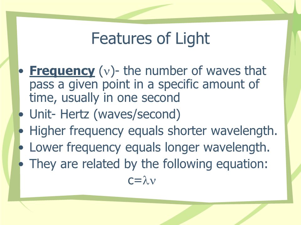 Features of Light Frequency ( )- the number of waves that pass a given point in a specific amount of time, usually in one second Unit- Hertz (waves/second) Higher frequency equals shorter wavelength.