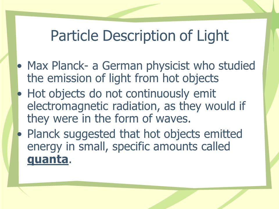 Particle Description of Light Max Planck- a German physicist who studied the emission of light from hot objects Hot objects do not continuously emit electromagnetic radiation, as they would if they were in the form of waves.