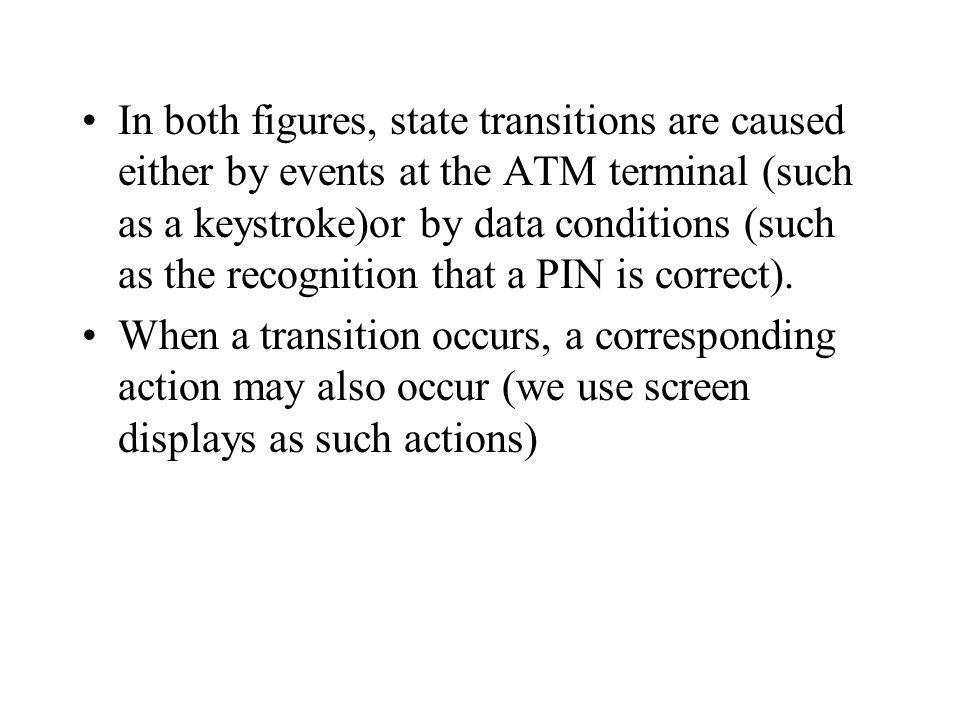 In both figures, state transitions are caused either by events at the ATM terminal (such as a keystroke)or by data conditions (such as the recognition that a PIN is correct).