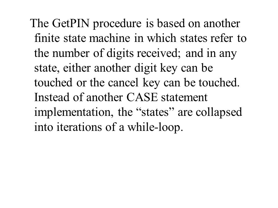 The GetPIN procedure is based on another finite state machine in which states refer to the number of digits received; and in any state, either another digit key can be touched or the cancel key can be touched.
