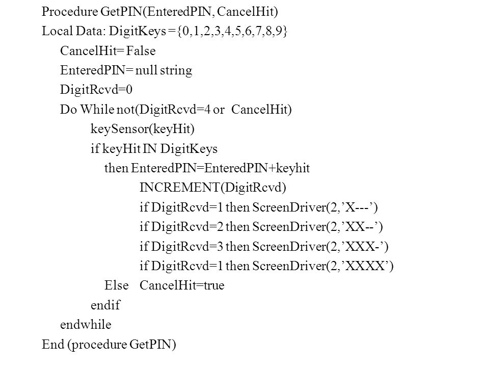 Procedure GetPIN(EnteredPIN, CancelHit) Local Data: DigitKeys ={0,1,2,3,4,5,6,7,8,9} CancelHit= False EnteredPIN= null string DigitRcvd=0 Do While not(DigitRcvd=4 or CancelHit) keySensor(keyHit) if keyHit IN DigitKeys then EnteredPIN=EnteredPIN+keyhit INCREMENT(DigitRcvd) if DigitRcvd=1 then ScreenDriver(2,’X---’) if DigitRcvd=2 then ScreenDriver(2,’XX--’) if DigitRcvd=3 then ScreenDriver(2,’XXX-’) if DigitRcvd=1 then ScreenDriver(2,’XXXX’) ElseCancelHit=true endif endwhile End (procedure GetPIN)