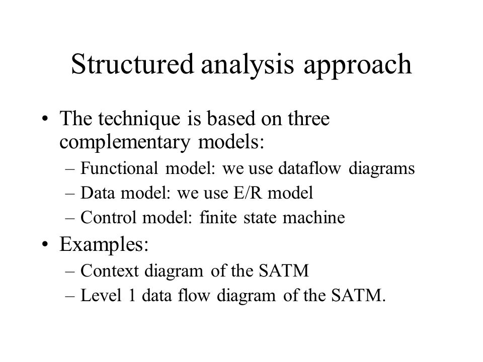 Structured analysis approach The technique is based on three complementary models: –Functional model: we use dataflow diagrams –Data model: we use E/R model –Control model: finite state machine Examples: –Context diagram of the SATM –Level 1 data flow diagram of the SATM.