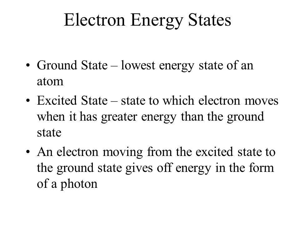 Electron Energy States Ground State – lowest energy state of an atom Excited State – state to which electron moves when it has greater energy than the ground state An electron moving from the excited state to the ground state gives off energy in the form of a photon