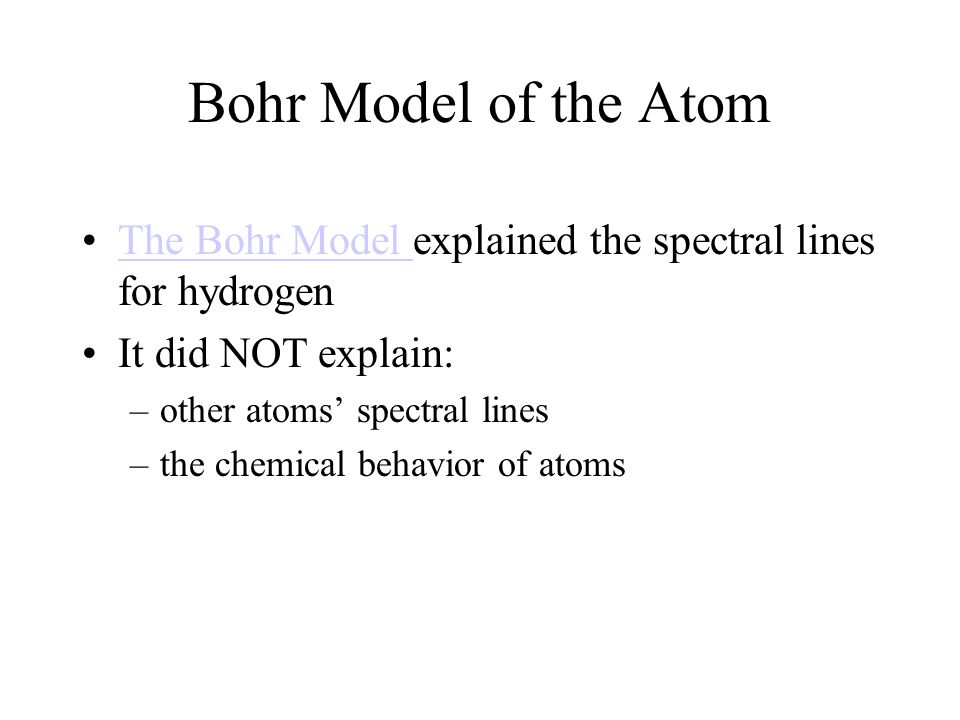Bohr Model of the Atom The Bohr Model explained the spectral lines for hydrogenThe Bohr Model It did NOT explain: –other atoms’ spectral lines –the chemical behavior of atoms