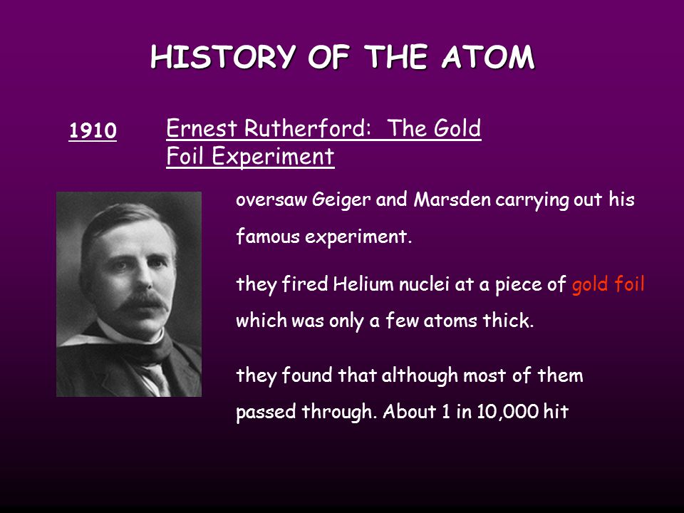 HISTORY OF THE ATOM 1910 Ernest Rutherford: The Gold Foil Experiment oversaw Geiger and Marsden carrying out his famous experiment.