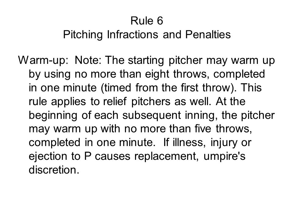 Rule 6 Pitching Infractions and Penalties Warm-up: Note: The starting pitcher may warm up by using no more than eight throws, completed in one minute (timed from the first throw).