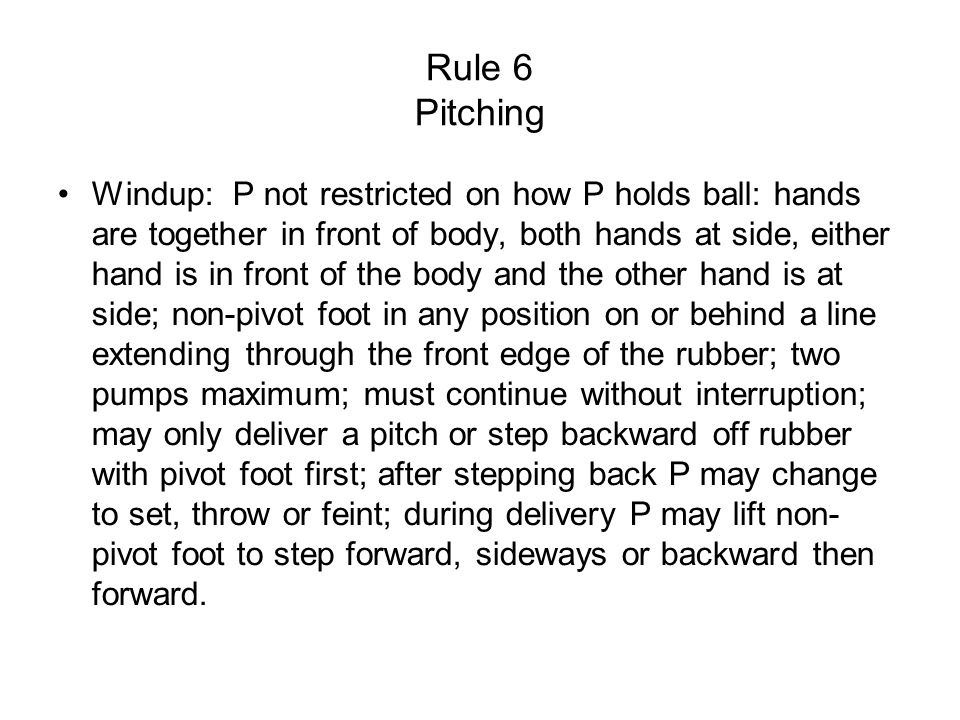 Rule 6 Pitching Windup: P not restricted on how P holds ball: hands are together in front of body, both hands at side, either hand is in front of the body and the other hand is at side; non-pivot foot in any position on or behind a line extending through the front edge of the rubber; two pumps maximum; must continue without interruption; may only deliver a pitch or step backward off rubber with pivot foot first; after stepping back P may change to set, throw or feint; during delivery P may lift non- pivot foot to step forward, sideways or backward then forward.