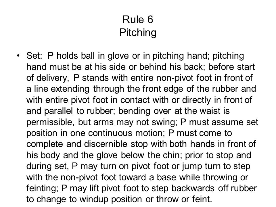 Rule 6 Pitching Set: P holds ball in glove or in pitching hand; pitching hand must be at his side or behind his back; before start of delivery, P stands with entire non-pivot foot in front of a line extending through the front edge of the rubber and with entire pivot foot in contact with or directly in front of and parallel to rubber; bending over at the waist is permissible, but arms may not swing; P must assume set position in one continuous motion; P must come to complete and discernible stop with both hands in front of his body and the glove below the chin; prior to stop and during set, P may turn on pivot foot or jump turn to step with the non-pivot foot toward a base while throwing or feinting; P may lift pivot foot to step backwards off rubber to change to windup position or throw or feint.