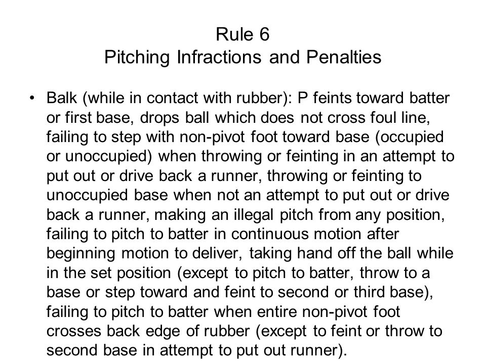 Rule 6 Pitching Infractions and Penalties Balk (while in contact with rubber): P feints toward batter or first base, drops ball which does not cross foul line, failing to step with non-pivot foot toward base (occupied or unoccupied) when throwing or feinting in an attempt to put out or drive back a runner, throwing or feinting to unoccupied base when not an attempt to put out or drive back a runner, making an illegal pitch from any position, failing to pitch to batter in continuous motion after beginning motion to deliver, taking hand off the ball while in the set position (except to pitch to batter, throw to a base or step toward and feint to second or third base), failing to pitch to batter when entire non-pivot foot crosses back edge of rubber (except to feint or throw to second base in attempt to put out runner).
