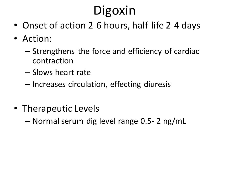 Digoxin Onset of action 2-6 hours, half-life 2-4 days Action: – Strengthens the force and efficiency of cardiac contraction – Slows heart rate – Increases circulation, effecting diuresis Therapeutic Levels – Normal serum dig level range ng/mL