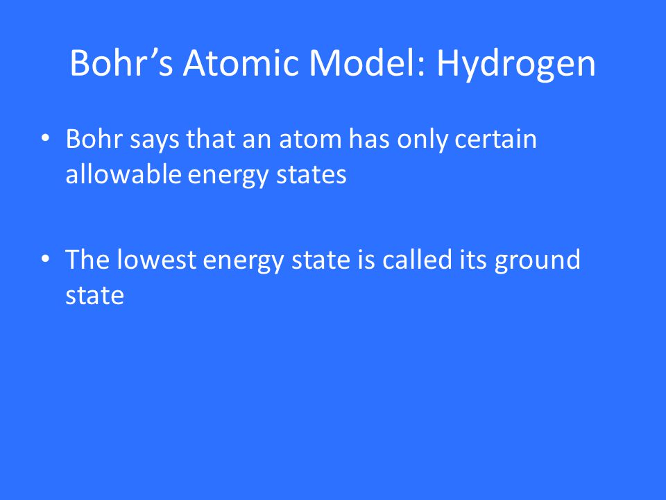 Bohr’s Atomic Model: Hydrogen Bohr says that an atom has only certain allowable energy states The lowest energy state is called its ground state