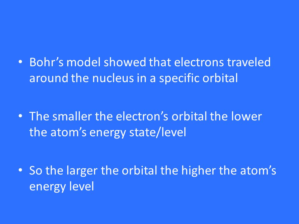 Bohr’s model showed that electrons traveled around the nucleus in a specific orbital The smaller the electron’s orbital the lower the atom’s energy state/level So the larger the orbital the higher the atom’s energy level