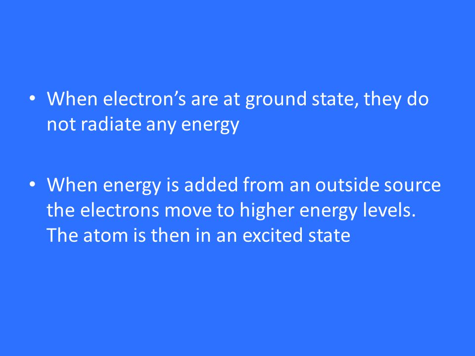 When electron’s are at ground state, they do not radiate any energy When energy is added from an outside source the electrons move to higher energy levels.