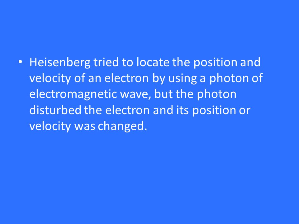 Heisenberg tried to locate the position and velocity of an electron by using a photon of electromagnetic wave, but the photon disturbed the electron and its position or velocity was changed.