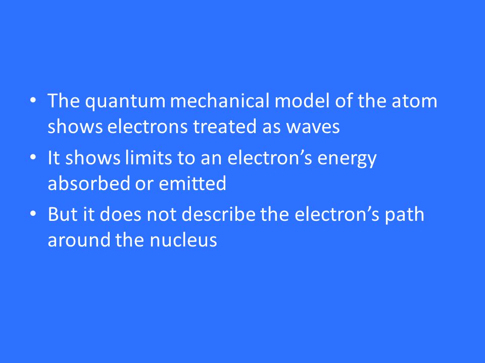 The quantum mechanical model of the atom shows electrons treated as waves It shows limits to an electron’s energy absorbed or emitted But it does not describe the electron’s path around the nucleus