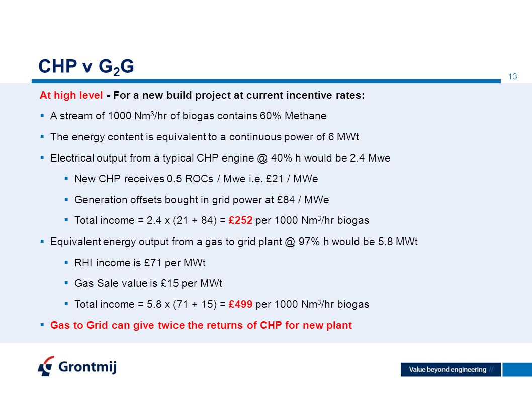 13 CHP v G 2 G At high level - For a new build project at current incentive rates:  A stream of 1000 Nm 3 /hr of biogas contains 60% Methane  The energy content is equivalent to a continuous power of 6 MWt  Electrical output from a typical CHP 40% h would be 2.4 Mwe  New CHP receives 0.5 ROCs / Mwe i.e.