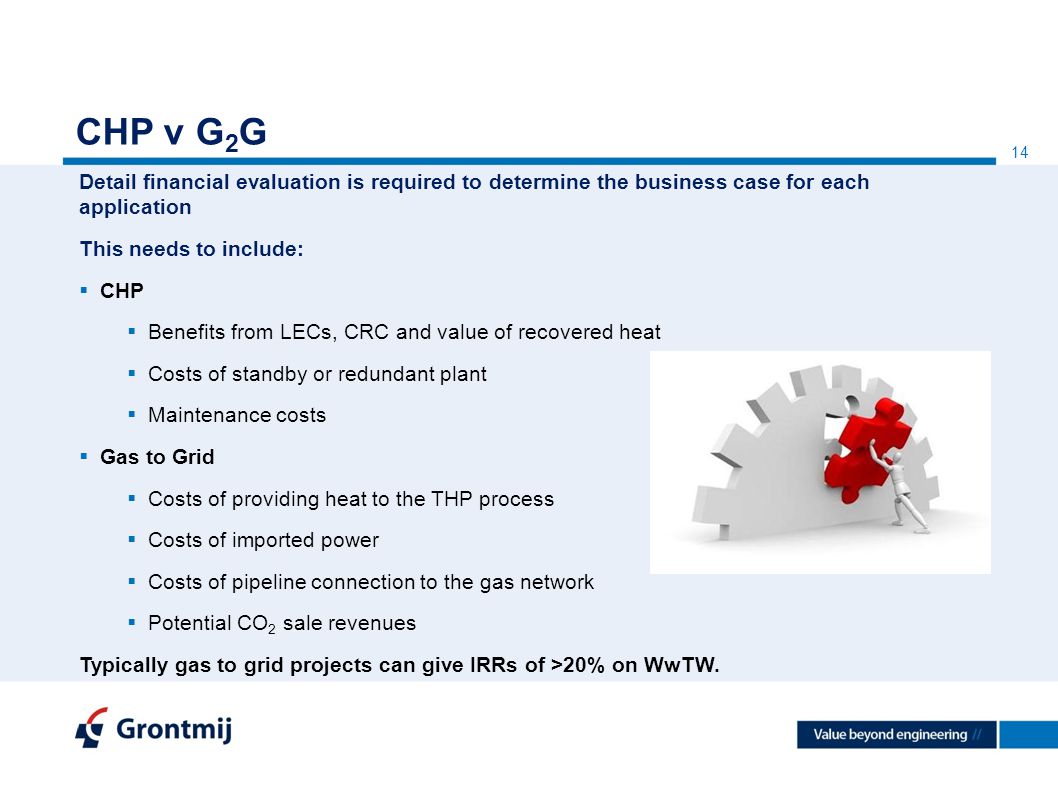 14 CHP v G 2 G Detail financial evaluation is required to determine the business case for each application This needs to include:  CHP  Benefits from LECs, CRC and value of recovered heat  Costs of standby or redundant plant  Maintenance costs  Gas to Grid  Costs of providing heat to the THP process  Costs of imported power  Costs of pipeline connection to the gas network  Potential CO 2 sale revenues Typically gas to grid projects can give IRRs of >20% on WwTW.