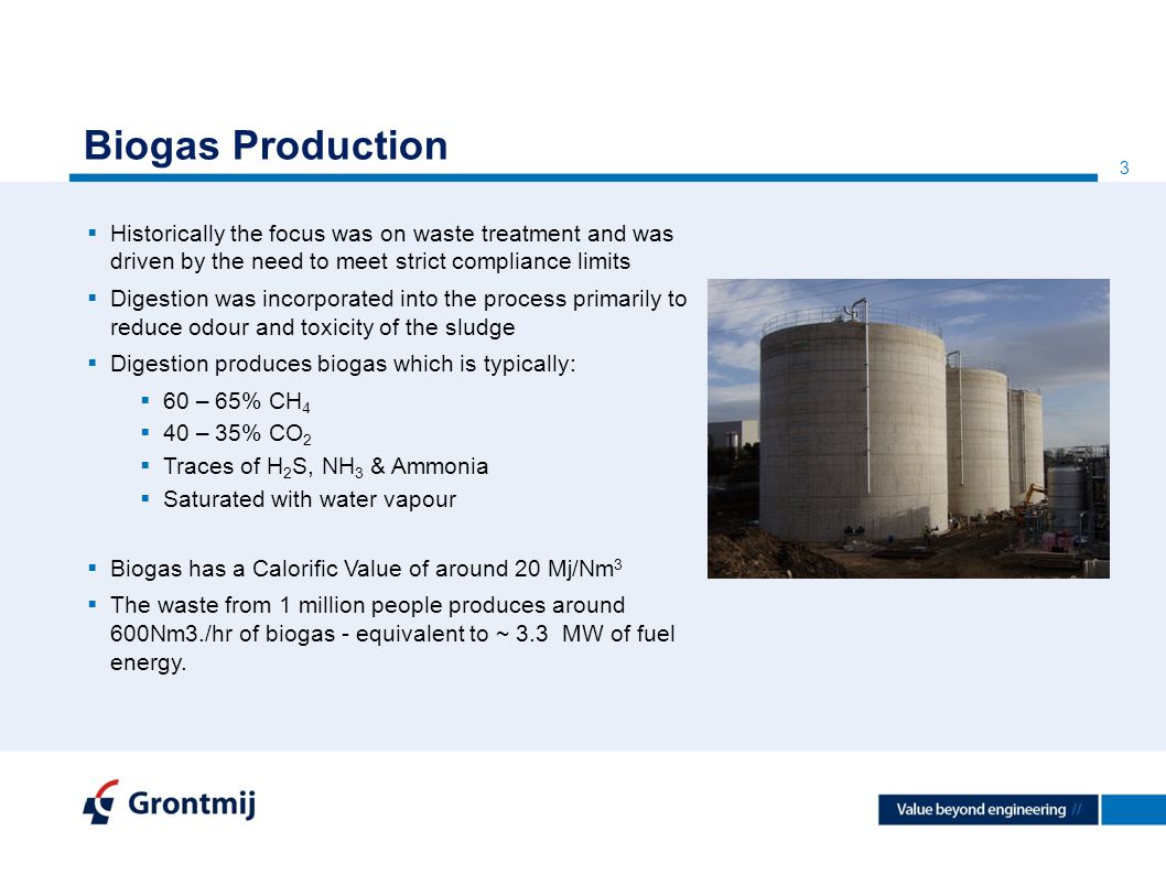 3 Biogas Production  Historically the focus was on waste treatment and was driven by the need to meet strict compliance limits  Digestion was incorporated into the process primarily to reduce odour and toxicity of the sludge  Digestion produces biogas which is typically:  60 – 65% CH 4  40 – 35% CO 2  Traces of H 2 S, NH 3 & Ammonia  Saturated with water vapour  Biogas has a Calorific Value of around 20 Mj/Nm 3  The waste from 1 million people produces around 600Nm3./hr of biogas - equivalent to ~ 3.3 MW of fuel energy.