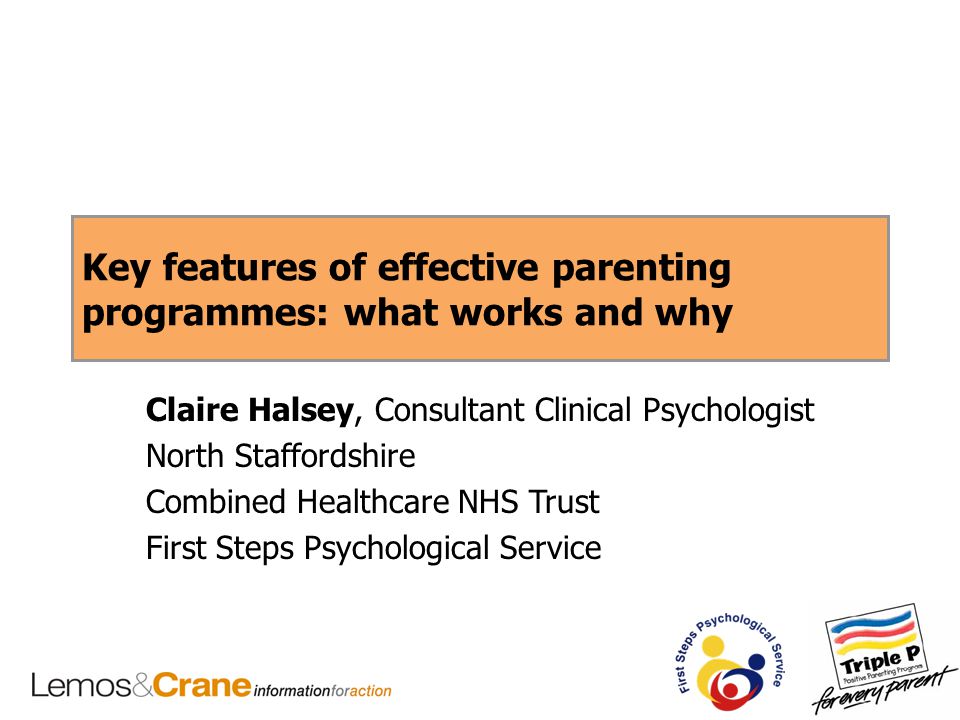 Key features of effective parenting programmes: what works and why Claire Halsey, Consultant Clinical Psychologist North Staffordshire Combined Healthcare NHS Trust First Steps Psychological Service