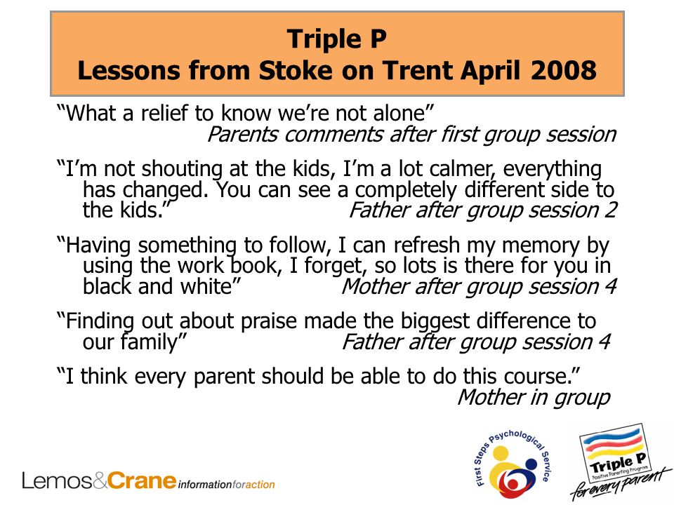 Triple P Lessons from Stoke on Trent April 2008 What a relief to know we’re not alone Parents comments after first group session I’m not shouting at the kids, I’m a lot calmer, everything has changed.
