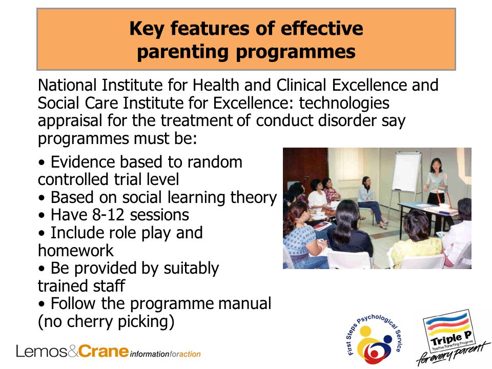 Key features of effective parenting programmes National Institute for Health and Clinical Excellence and Social Care Institute for Excellence: technologies appraisal for the treatment of conduct disorder say programmes must be: Evidence based to random controlled trial level Based on social learning theory Have 8-12 sessions Include role play and homework Be provided by suitably trained staff Follow the programme manual (no cherry picking)
