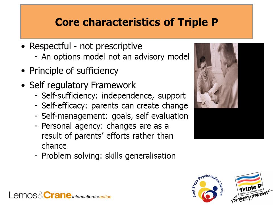 Core characteristics of Triple P Respectful - not prescriptive -An options model not an advisory model Principle of sufficiency Self regulatory Framework -Self-sufficiency: independence, support -Self-efficacy: parents can create change -Self-management: goals, self evaluation -Personal agency: changes are as a result of parents’ efforts rather than chance -Problem solving: skills generalisation