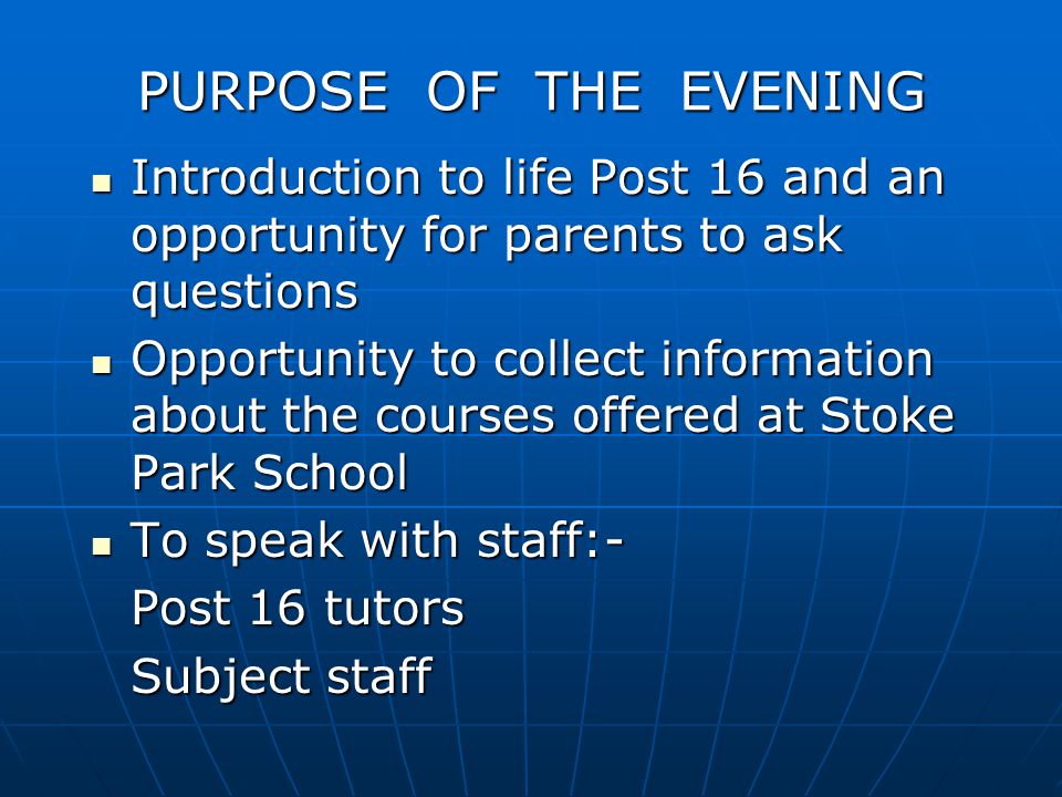 PURPOSE OF THE EVENING Introduction to life Post 16 and an opportunity for parents to ask questions Introduction to life Post 16 and an opportunity for parents to ask questions Opportunity to collect information about the courses offered at Stoke Park School Opportunity to collect information about the courses offered at Stoke Park School To speak with staff:- To speak with staff:- Post 16 tutors Subject staff