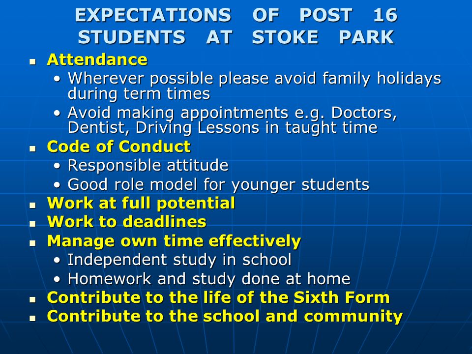 EXPECTATIONS OF POST 16 STUDENTS AT STOKE PARK Attendance Attendance Wherever possible please avoid family holidays during term timesWherever possible please avoid family holidays during term times Avoid making appointments e.g.