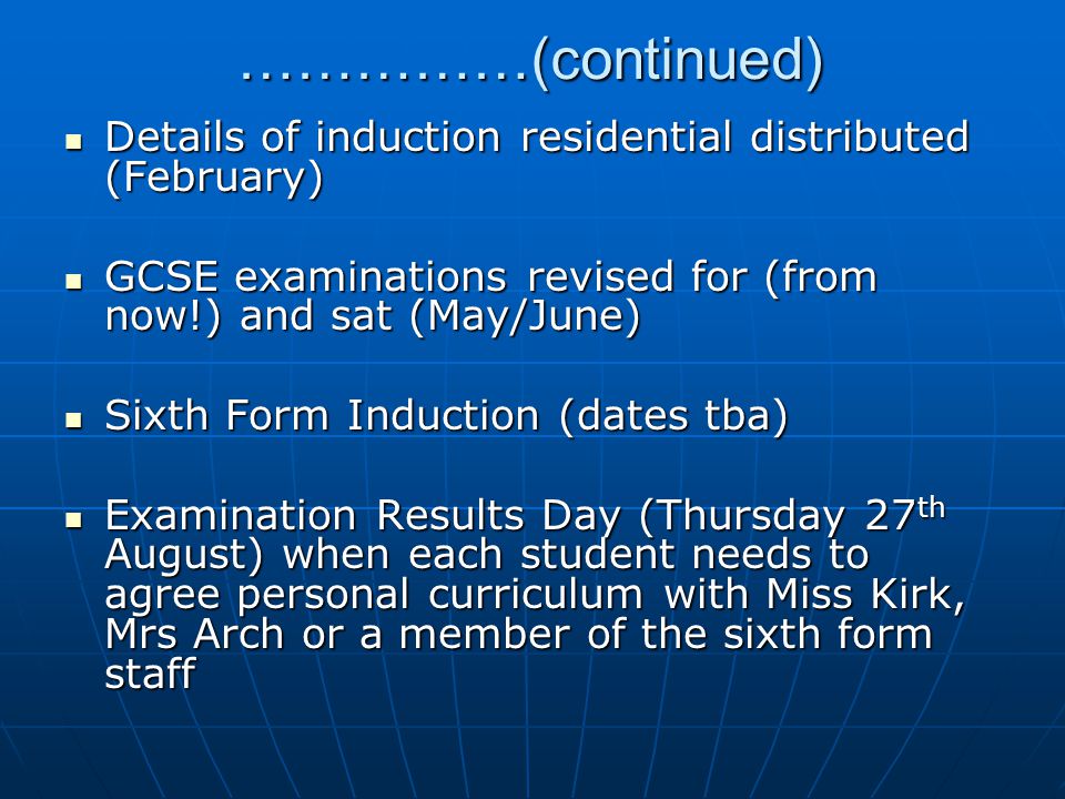 ……………(continued) Details of induction residential distributed (February) Details of induction residential distributed (February) GCSE examinations revised for (from now!) and sat (May/June) GCSE examinations revised for (from now!) and sat (May/June) Sixth Form Induction (dates tba) Sixth Form Induction (dates tba) Examination Results Day (Thursday 27 th August) when each student needs to agree personal curriculum with Miss Kirk, Mrs Arch or a member of the sixth form staff Examination Results Day (Thursday 27 th August) when each student needs to agree personal curriculum with Miss Kirk, Mrs Arch or a member of the sixth form staff