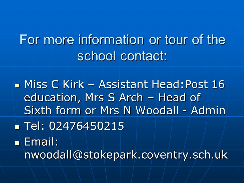 For more information or tour of the school contact: Miss C Kirk – Assistant Head:Post 16 education, Mrs S Arch – Head of Sixth form or Mrs N Woodall - Admin Miss C Kirk – Assistant Head:Post 16 education, Mrs S Arch – Head of Sixth form or Mrs N Woodall - Admin Tel: Tel: