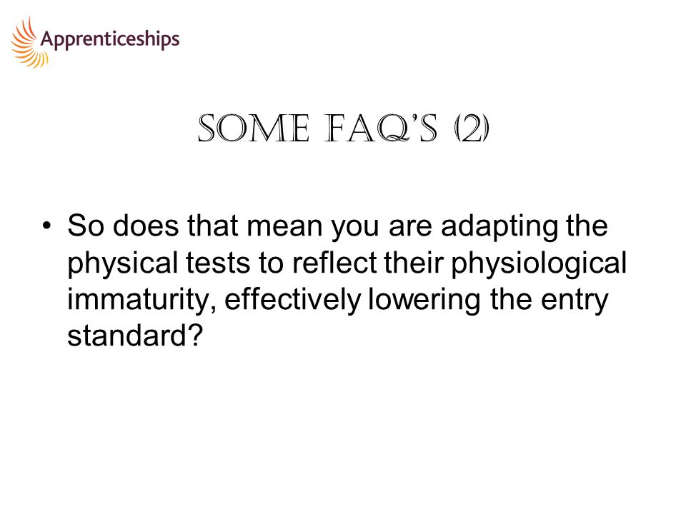 Some FAQ’s (2) So does that mean you are adapting the physical tests to reflect their physiological immaturity, effectively lowering the entry standard