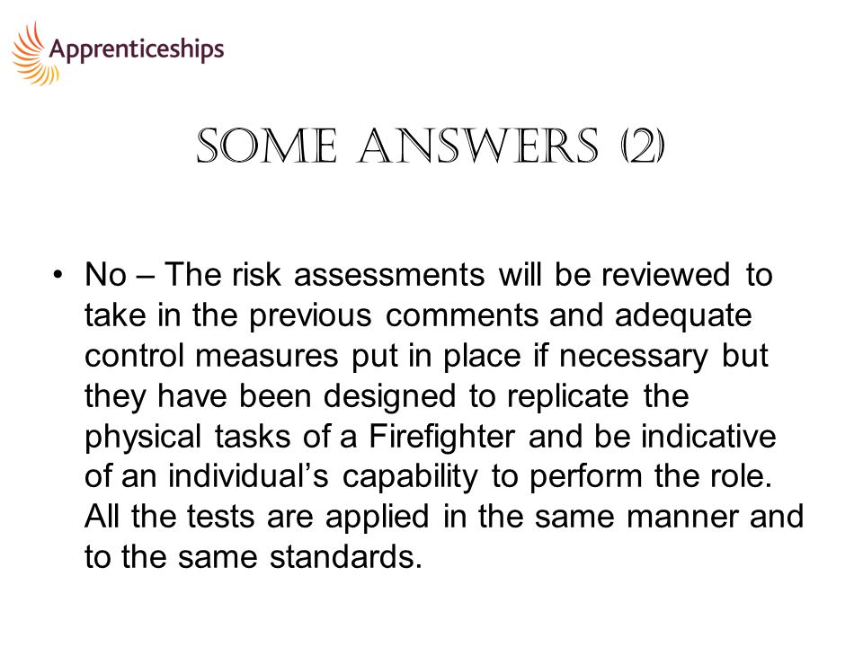 Some Answers (2) No – The risk assessments will be reviewed to take in the previous comments and adequate control measures put in place if necessary but they have been designed to replicate the physical tasks of a Firefighter and be indicative of an individual’s capability to perform the role.
