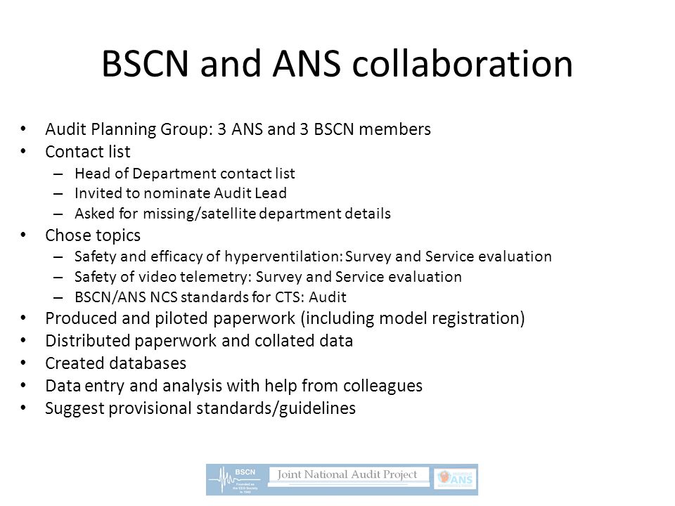 BSCN and ANS collaboration Audit Planning Group: 3 ANS and 3 BSCN members Contact list – Head of Department contact list – Invited to nominate Audit Lead – Asked for missing/satellite department details Chose topics – Safety and efficacy of hyperventilation: Survey and Service evaluation – Safety of video telemetry: Survey and Service evaluation – BSCN/ANS NCS standards for CTS: Audit Produced and piloted paperwork (including model registration) Distributed paperwork and collated data Created databases Data entry and analysis with help from colleagues Suggest provisional standards/guidelines