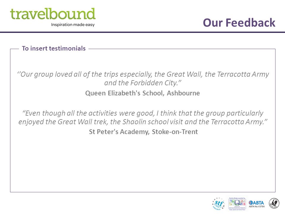 Our Feedback ‘’Our group loved all of the trips especially, the Great Wall, the Terracotta Army and the Forbidden City. Queen Elizabeth s School, Ashbourne Even though all the activities were good, I think that the group particularly enjoyed the Great Wall trek, the Shaolin school visit and the Terracotta Army. St Peter s Academy, Stoke-on-Trent To insert testimonials