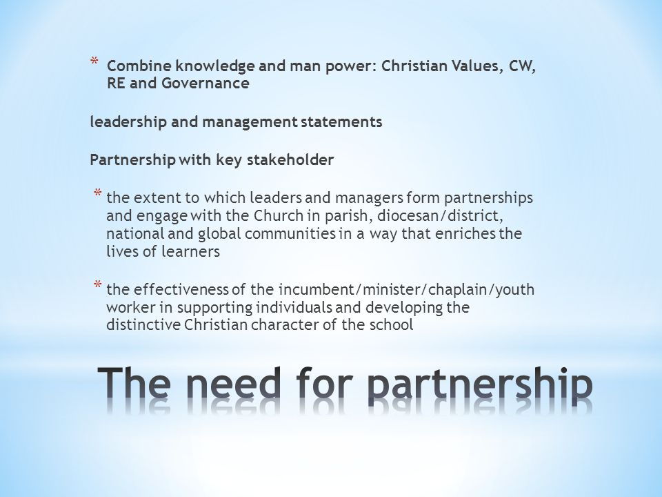 * Combine knowledge and man power: Christian Values, CW, RE and Governance leadership and management statements Partnership with key stakeholder * the extent to which leaders and managers form partnerships and engage with the Church in parish, diocesan/district, national and global communities in a way that enriches the lives of learners * the effectiveness of the incumbent/minister/chaplain/youth worker in supporting individuals and developing the distinctive Christian character of the school