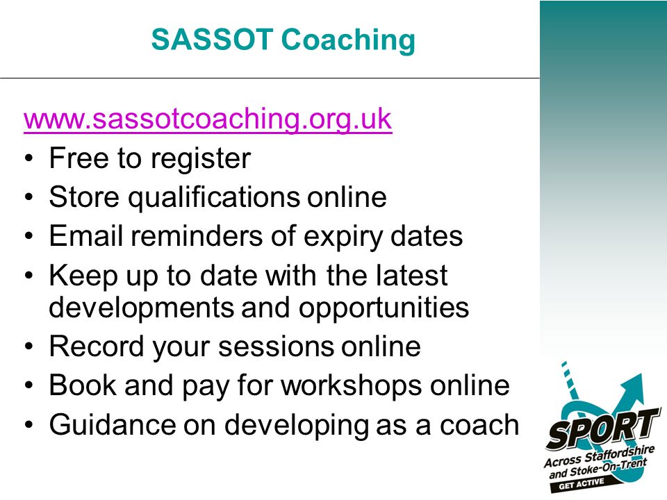 Free to register Store qualifications online  reminders of expiry dates Keep up to date with the latest developments and opportunities Record your sessions online Book and pay for workshops online Guidance on developing as a coach SASSOT Coaching