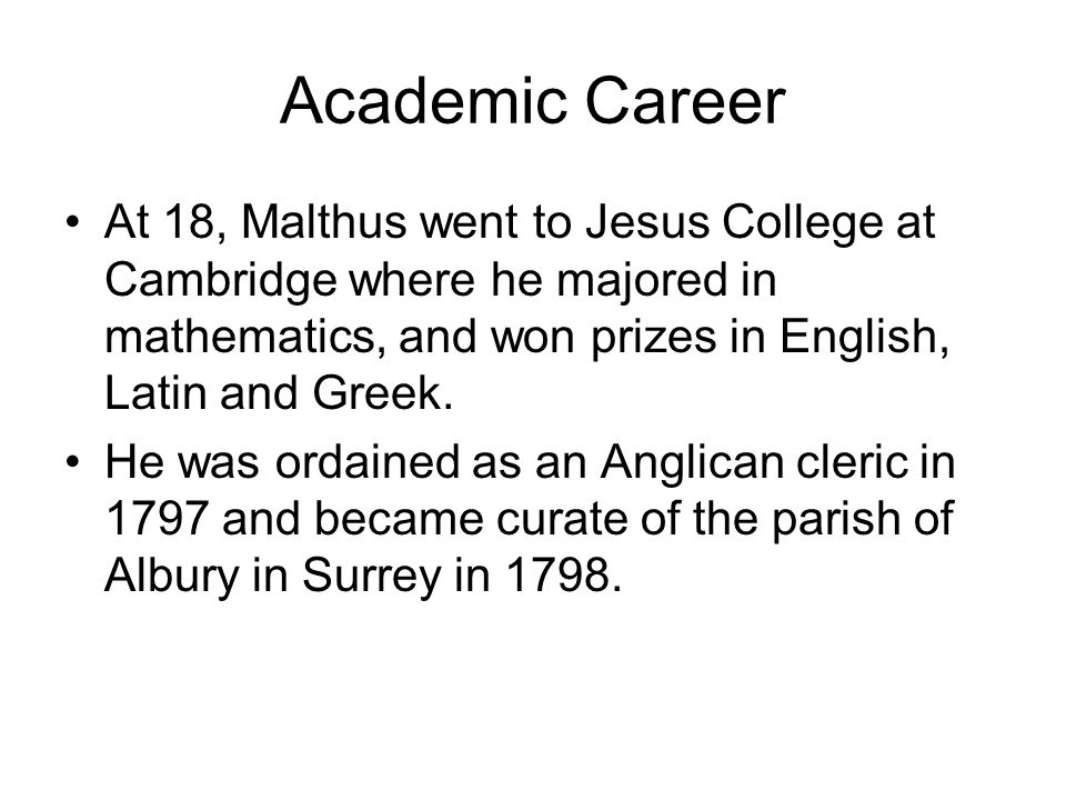 Academic Career At 18, Malthus went to Jesus College at Cambridge where he majored in mathematics, and won prizes in English, Latin and Greek.