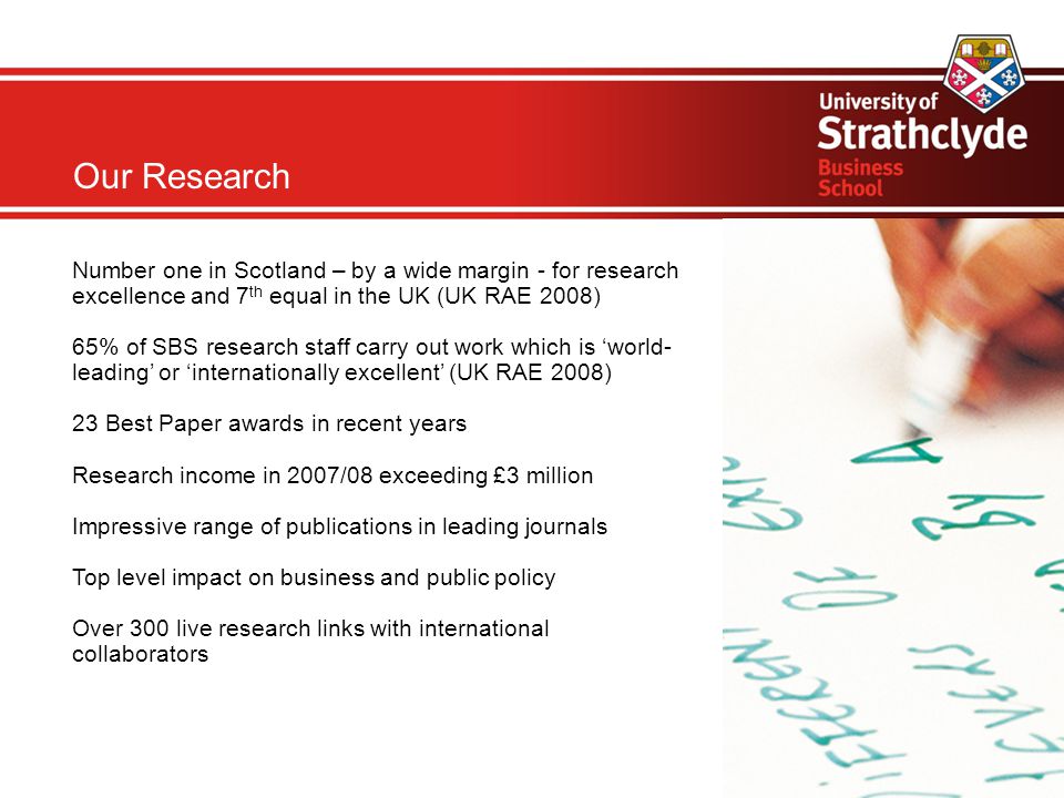 Our Research Number one in Scotland – by a wide margin - for research excellence and 7 th equal in the UK (UK RAE 2008) 65% of SBS research staff carry out work which is ‘world- leading’ or ‘internationally excellent’ (UK RAE 2008) 23 Best Paper awards in recent years Research income in 2007/08 exceeding £3 million Impressive range of publications in leading journals Top level impact on business and public policy Over 300 live research links with international collaborators