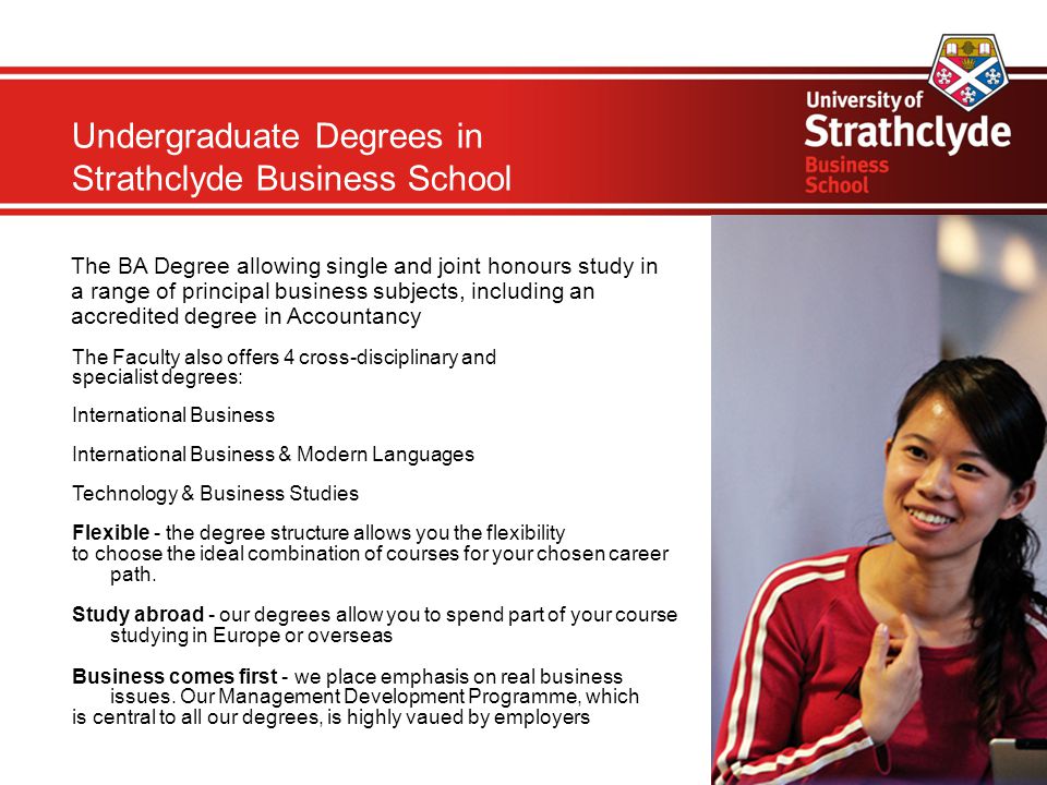 Undergraduate Degrees in Strathclyde Business School The BA Degree allowing single and joint honours study in a range of principal business subjects, including an accredited degree in Accountancy The Faculty also offers 4 cross-disciplinary and specialist degrees: International Business International Business & Modern Languages Technology & Business Studies Flexible - the degree structure allows you the flexibility to choose the ideal combination of courses for your chosen career path.
